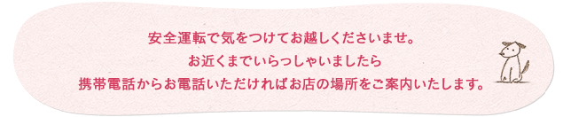 お気をつけて安全運転でお越しくださいませ。お近くまでいらっしゃいましたら携帯電話からお電話下されば場所をご案内いたします。