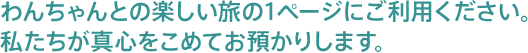 わんちゃんとの楽しい旅の1ページにご利用ください。私たちが真心を持ってお預かりします。