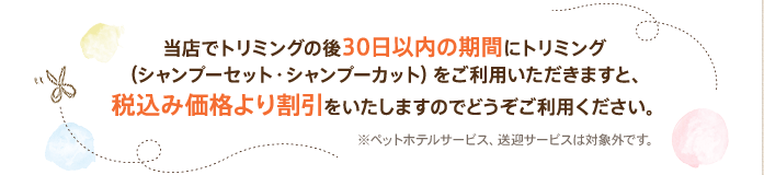 当店でトリミングの後30日以内の期間にトリミング（シャンプーセット・シャンプーカット）をご利用いただきますと、税込み価格より割引をいたしますのでどうぞご利用ください。