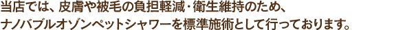当店では、皮膚や被毛の負担軽減・衛生維持のため、オゾンペットシャワーを標準施術として行っております。