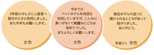 ・犬を連れての旅行は今日がはじめての事で心配もあったのですが、預けて本当によかったです。またお願いしたいです。　・宿泊ホテルの近くに預けられるところがあって助かりました。ありがとう。　・2年前にかんざんじ温泉へ旅行のときに利用しました。また今年もお願いします。