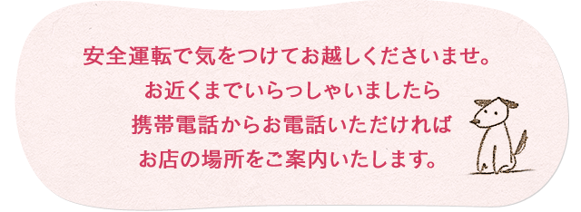 お気をつけて安全運転でお越しくださいませ。お近くまでいらっしゃいましたら携帯電話からお電話下されば場所をご案内いたします。