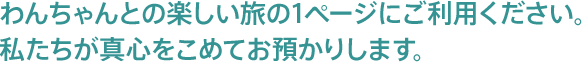 わんちゃんとの楽しい旅の1ページにご利用ください。私たちが真心を持ってお預かりします。