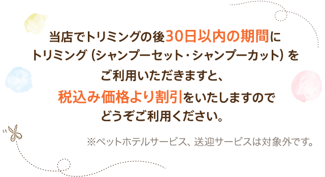 当店でトリミングの後30日以内の期間にトリミング（シャンプーセット・シャンプーカット）をご利用いただきますと、税込み価格より割引をいたしますのでどうぞご利用ください。