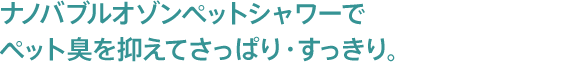 ナノバブルオゾンペットシャワーでペット臭を抑えてさっぱり・すっきり。