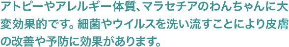 アトピーやアレルギー体質、マラセチアのわんちゃんに大変効果的です。細菌やウイルスを洗い流すことにより皮膚の改善や予防に効果があります。
