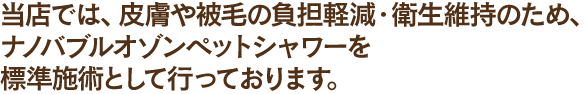 当店では、皮膚や被毛の負担軽減・衛生維持のため、オゾンペットシャワーを標準施術として行っております。