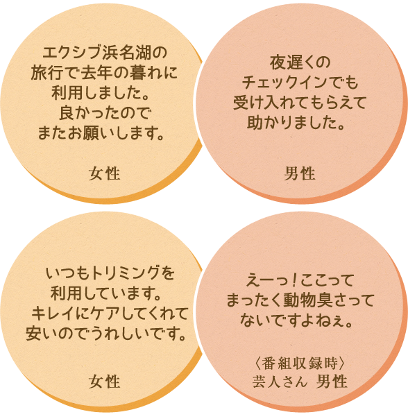 ・エクシブ浜名湖の
旅行で去年の暮れに利用しました。良かったのでまたお願いします。 ・夜遅くのチェックインでも受け入れてもらえて助かりました。　・いつもトリミングを利用しています。キレイにケアしてくれて安いのでうれしいです 。・えーっ！ここってまったく動物臭さってないですよねぇ。