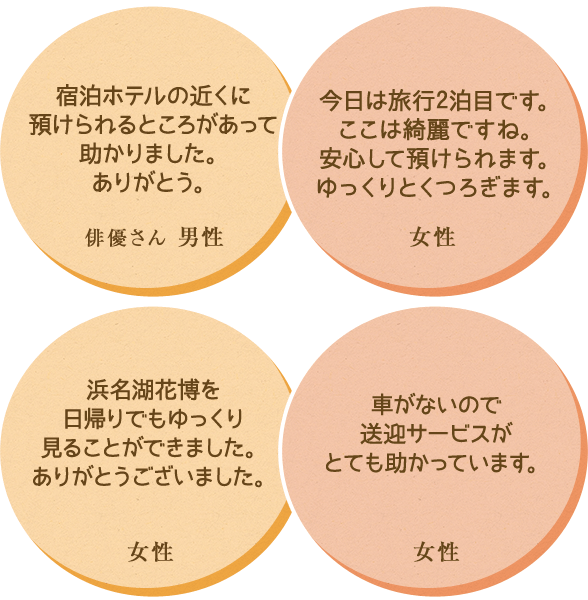 ・宿泊ホテルの近くに預けられるところがあって助かりました。ありがとう。 ・今日は旅行2泊目です。ここは綺麗ですね。安心して預けられます。ゆっくりとくつろぎます。 ・浜名湖花博を日帰りでもゆっくり見ることができました。ありがとうございました。 ・車がないので送迎サービスがとても助かっています。